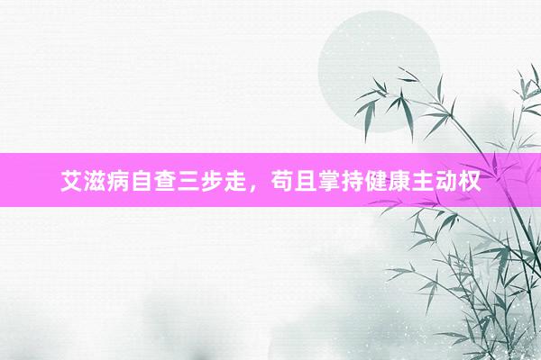 艾滋病自查三步走，苟且掌持健康主动权