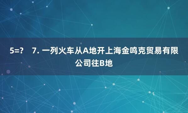 5=? 7. 一列火车从A地开上海金鸣克贸易有限公司往B地